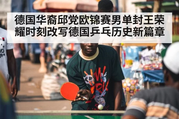 德国华裔邱党欧锦赛男单封王荣耀时刻改写德国乒乓历史新篇章